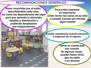 Hacer recorridos por el salón,
describiéndole cada cosa
así como las dependencias del lugar
para que aprenda la ubicación
detalles y distribución y
pudiendo desplazarse
con independencia
Avisarle verbalmente cuando entremos
o salgamos de un espacio
Para evitar tropiezos
es importante
evitar mover las cosas de su sitio
o avisarle cuando sea movido
algún mueble
Tomar en cuenta que
aún cuando
Ve algunas cosas,
pueden haber otras
que no estén
a su alcance
RECOMENDACIONES GENERALES
 