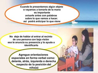 Cuando le presentemos algún objeto
o vayamos a tomarla de la mano
es importante
avisarle antes con palabras
sobre lo que vamos a hacer.
así podrá anticipar lo que viene
No deje de hablar al entrar al recinto
de una persona con baja visión
eso le anuncia su presencia y lo ayuda a
identificarlo
Agregue orientaciones
espaciales en forma verbal como:
delante, atrás, izquierda o derecha
respecto de la posición del
niño(a)
 