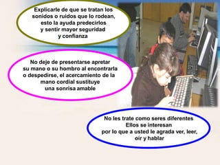 No deje de presentarse apretar
su mano o su hombro al encontrarla
o despedirse, el acercamiento de la
mano cordial sustituye
una sonrisa amable
No les trate como seres diferentes
Ellos se interesan
por lo que a usted le agrada ver, leer,
oír y hablar
Explicarle de que se tratan los
sonidos o ruidos que lo rodean,
esto la ayuda predecirlos
y sentir mayor seguridad
y confianza
 