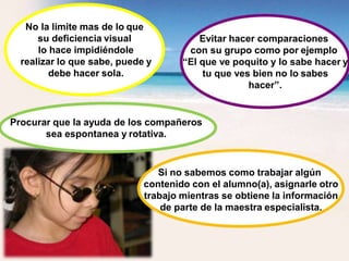 No la limite mas de lo que
su deficiencia visual
lo hace impidiéndole
realizar lo que sabe, puede y
debe hacer sola.
Evitar hacer comparaciones
con su grupo como por ejemplo
“El que ve poquito y lo sabe hacer y
tu que ves bien no lo sabes
hacer”.
Procurar que la ayuda de los compañeros
sea espontanea y rotativa.
Si no sabemos como trabajar algún
contenido con el alumno(a), asignarle otro
trabajo mientras se obtiene la información
de parte de la maestra especialista.
 