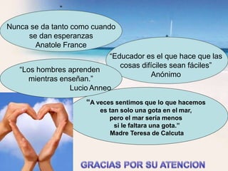 “
Nunca se da tanto como cuando
se dan esperanzas
Anatole France
“
“Educador es el que hace que las
cosas difíciles sean fáciles”
Anónimo
“Los hombres aprenden
mientras enseñan.”
Lucio Anneo
“A veces sentimos que lo que hacemos
es tan solo una gota en el mar,
pero el mar sería menos
si le faltara una gota.”
Madre Teresa de Calcuta
 