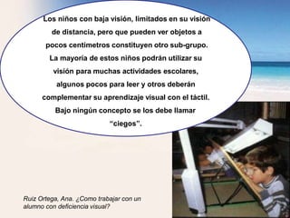 Los niños con baja visión, limitados en su visión
de distancia, pero que pueden ver objetos a
pocos centímetros constituyen otro sub-grupo.
La mayoría de estos niños podrán utilizar su
visión para muchas actividades escolares,
algunos pocos para leer y otros deberán
complementar su aprendizaje visual con el táctil.
Bajo ningún concepto se los debe llamar
“ciegos”.
Ruiz Ortega, Ana. ¿Como trabajar con un
alumno con deficiencia visual?
 