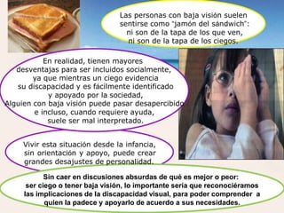 Las personas con baja visión suelen
sentirse como “jamón del sándwich”:
ni son de la tapa de los que ven,
ni son de la tapa de los ciegos.
En realidad, tienen mayores
desventajas para ser incluidos socialmente,
ya que mientras un ciego evidencia
su discapacidad y es fácilmente identificado
y apoyado por la sociedad,
Alguien con baja visión puede pasar desapercibido
e incluso, cuando requiere ayuda,
suele ser mal interpretado.
Vivir esta situación desde la infancia,
sin orientación y apoyo, puede crear
grandes desajustes de personalidad.
Sin caer en discusiones absurdas de qué es mejor o peor:
ser ciego o tener baja visión, lo importante sería que reconociéramos
las implicaciones de la discapacidad visual, para poder comprender a
quien la padece y apoyarlo de acuerdo a sus necesidades.
 