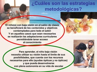 ¿Cuáles son las estrategias
metodológicas?
El niño(a) con baja visión en el salón de clases
se beneficiará de los contenidos y objetivos
contemplados para todo el salón
Y en aquellos casos que sean necesarios
se realizarán las adaptaciones curriculares
permitiéndole tener acceso
al conocimiento
Para aprender, el niño baja visión
necesita utilizar su visión hasta el límite de sus
posibilidades, que cuente con los recursos
necesarios para ello (ayudas ópticas y no ópticas)
y que pueda desenvolverse
con plena autonomía en su vida de escolar
 