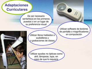 Utilizar libros hablados o
audiolibros y
o grabaciones de clases
Utilizar ayudas no ópticas como
atril, lámparas, lupa, en
caso de que lo requiera
De ser necesario
sentarlo(a) en los primeros
puestos o en un lugar de
su preferencia visual
Utilizar software de lectores
de pantalla o magnificadores
en computación
Adaptaciones
Curriculares
 