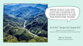 Modeling the risk of illegal forest
activity and its distribution in the
southern eastern region of the Sierra
Madre mountain range, Philippines
Jhun B. Barit1-2, Kwanghun Choi2, Dongwook W Ko2
Department of Environment and Natural Resources1
Department of Forest Environment and Systems, Kookmin University (South Korea)2
Report by: Veronica Baje
MS Biology 1, Cavite State University
Source: Daily Tribune
 