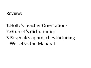 Review:
1.Holtz’s Teacher Orientations
2.Grumet’s dichotomies.
3.Rosenak’s approaches including
Weisel vs the Maharal
 