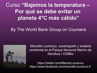 Curso “Bajemos la temperatura –
Por qué se debe evitar un
planeta 4°C más cálido”
By The World Bank Group on Coursera
Marcello Lourenço, oceanógrafo y analista
ambiental en el Parque Nacional Marino de
Abrolhos / ICMBio
https://twitter.com/MarceLLourenco
https://www.facebook.com/marcello.lourenco.5
 