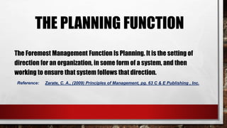 THE PLANNING FUNCTION
The Foremost Management Function Is Planning. It is the setting of
direction for an organization, in some form of a system, and then
working to ensure that system follows that direction.
Reference: Zarate, C. A., (2009) Principles of Management, pg. 63 C & E Publishing , Inc.
 