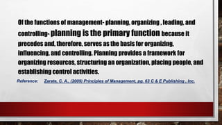 Of the functions of management- planning, organizing , leading, and
controlling- planning is the primary function because it
precedes and, therefore, serves as the basis for organizing,
influencing, and controlling. Planning provides a framework for
organizing resources, structuring an organization, placing people, and
establishing control activities.
Reference: Zarate, C. A., (2009) Principles of Management, pg. 63 C & E Publishing , Inc.
 