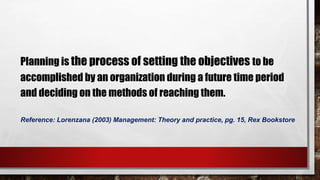 Reference: Lorenzana (2003) Management: Theory and practice, pg. 15, Rex Bookstore
Planning is the process of setting the objectives to be
accomplished by an organization during a future time period
and deciding on the methods of reaching them.
 