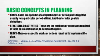 BASIC CONCEPTS IN PLANNING
•GOALS- Goals are specific accomplishments or action plans targeted
usually for a particular period of time. Another term for goals is
objectives.
•STRATEGIES OR ACTIVITIES- These are the methods or processes required
in total, or in combination, to achieve the goals.
•TASKS- These are specific works or actions required to implement the
plan.
Reference: Zarate, C. A., (2009) Principles of Management, pg. 64C & E
Publishing , Inc.
 