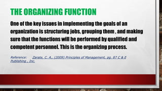 THE ORGANIZING FUNCTION
One of the key issues in implementing the goals of an
organization is structuring jobs, grouping them , and making
sure that the functions will be performed by qualified and
competent personnel. This is the organizing process.
Reference: Zarate, C. A., (2009) Principles of Management, pg. 87 C & E
Publishing , Inc.
 