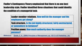 Fiedler’s Contingency Theory emphasized that there is no one best
leadership style. Fiedler identified three situations that could identify
the condition of a managerial task:
Leader-member relations. How well do the manager and the
employees get along?
Task structure. Is the job highly structured, fairly unstructured,
or somewhere in-between?
Position power. How much authority does the manager
possess?
Reference: Zarate, C. A., (2009) Principles of Management, pg. 122 C & E Publishing , Inc.
 