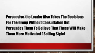 Persuasive-the Leader Also Takes The Decisions
For The Group Without Consultation But
Persuades Them To Believe That These Will Make
Them More Motivated ( Selling Style)
 