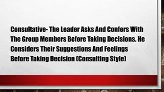 Consultative- The Leader Asks And Confers With
The Group Members Before Taking Decisions. He
Considers Their Suggestions And Feelings
Before Taking Decision (Consulting Style)
 
