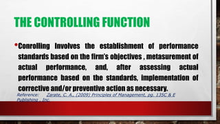 THE CONTROLLING FUNCTION
•Conrolling Involves the establishment of performance
standards based on the firm’s objectives , metasurement of
actual performance, and, after assessing actual
performance based on the standards, implementation of
corrective and/or preventive action as necessary.
Reference: Zarate, C. A., (2009) Principles of Management, pg. 135C & E
Publishing , Inc.
 