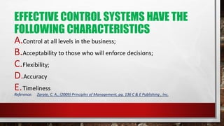 EFFECTIVE CONTROL SYSTEMS HAVE THE
FOLLOWING CHARACTERISTICS
A.Control at all levels in the business;
B.Acceptability to those who will enforce decisions;
C.Flexibility;
D.Accuracy
E.Timeliness
Reference: Zarate, C. A., (2009) Principles of Management, pg. 136 C & E Publishing , Inc.
 