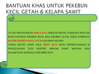 LGM MENYEDIAKAN RM6.4 JUTA SEBAGAI MODAL PUSINGAN KPDA 64 
BUAH KOPERASI PEKEBUN KECIL BAGI MEMBELI GETAH TERUS DARIPADA 
442,000 PEKEBUN KECIL GETAH SELURUH NEGARA 
BAGI KELAPA SAWIT PULA, RM41 JUTA AKAN DIPERUNTUKKAN & 
PENGECUALIAN DUTI EKSPORT MINYAK SAWIT MENTAH AKN 
DILANJUTKAN SEHINGGA DISEMBER 2014. 
 