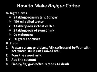 How to Make Bajigur Coffee
A. Ingredients
 2 tablespoons instant bajigur
 450 ml boiled water
 1 tablespoon instant coffee
 2 tablespoon of sweet milk
 Complement
 50 grams coconut
B. Steps
1. Prepare a cup or a glass. Mix coffee and bajigur with
hot water, stir it until mixed well
2. Pour the sweet milk
3. Add the coconut
4. Finally, bajigur coffee is ready to drink
 