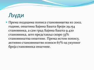 Људи
 Према подацима пописа становништва из 2002.
године, општина Бајина Башта броји 29.154
становника, а сам град Бајина Башта 9.420
становника, што представља скоро 33%
становништва општине. Према истом попису,
активно становништво износи 67% од укупног
броја становника општине.
 