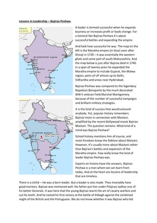 Lessons in Leadership – Bajirao Peshwa.
A leader is termed successful when he expands
business or increases profit or leads change. For
a General like Bajirao Peshwa it’s about
successful battles and expanding the empire.
And look how successful he was. The map on the
left is the Maratha empire (in blue) soon after
Shivaji in 1720 – it was essentially the western
ghats and some part of south Maharashtra. And
the map below is just after Bajirao died in 1740.
In a span of twenty years he expanded the
Maratha empire to include Gujarat, the Malwa
region, parts of UP almost up to Delhi,
Vidharbha and areas near Hyderabad.
Bajirao Peshwa was compared to the legendary
Napoleon Bonaparte by the much decorated
WW II veteran Field Marshal Montgomery
because of the number of successful campaigns
and brilliant military strategies.
It is the kind of success that would astound
anybody. Yet, popular history remembers
Bajirao more in connection with Mastani,
amplified by the recent Bollywood movie Bajirao
Mastani. The question remains: What kind of a
mind was Bajirao Peshwa?
School history mentions him of course, and
most Punekars know the folklore about Mastani.
However, it’s usually more about Mastani rather
than Bajirao’s battles and expansion of the
Maratha empire. Few really know the kind of
leader Bajirao Peshwa was.
Experts on history have the answers. Bajirao
Peshwa is a man whom we can learn from
today. And at the heart are lessons of leadership
that are timeless.
There is a cliché – He was a born leader. But a leader is also made. They invariably have
good mentors. Bajirao was mentored well. His father put him under Pilajirao Jadhav one of
his better Generals. It was here that the young Bajirao learnt the art of cavalry warfare and
cut his teeth. And he tasted his first victory at the battle of Alibagh against the combined
might of the British and the Portuguese. We do not know whether it was Bajirao who led
 
