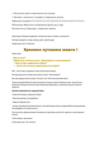 ⦁ Подстицање маште и креативности код ученика
⦁ Неговање самосталног литерарног стваралаштва ученика
Образовни стандарди: CJ.1.2.2; CJ.1.2.3; CJ.1.2.8; CJ.2.2.1; CJ.2.2.5; CJ.3.2.1; CJ.3.2.5.
Облици рада: Фронтални, индивидуални,групни, рад у пару
Наставне методе :Дијалошка, стваралачка, игровна
Корелација:Народнатрадиција,ликовнакултура,историја,књижевност
Наставна средства: папир,оловка,карте ,презнтација
Уводни деочаса: ( 5 минута)
Први корак:
Мит - света прича,предање укоје се безусловноверује.
Речбајка долазииз словенских језикаи значи "приповедати".
Вук ове народне приче назива "гаткама" или "Женскимприповеткама".
Усмена(народна) бајкаје вишеепизодничнапричаукојој се збивања нижу хронолошки,
уобличенапремаустаљенимкомпозиционимобрасцима,а карактристише је елеменат
чудесног.
Основне карактристике народнихбајки:
-Стреотипниувод и завршетак бајке
-Простори време су неодређени
-Чудесан-бајковитсвет
-Јунаци-производколективне маште ;нисуименовани;јунакје људско биће које доживљава
метаморфозу;не портретишусе...
Стил-уопштен,формулативан( понављање,парализам,учесталост дијалога иизостављање
описа);
Главна радња -дешавање
Главни деочаса: ( 35 минута)
 