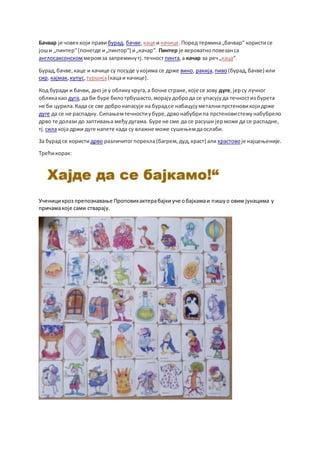 Бачвар је човеккоји правибурад, бачве, каце и качице.Поред термина„бачвар“ користисе
јоши „пинтер“(понегде и„пинтор“) и„качар“. Пинтер је вероватноповезанса
англосаксонскоммеромза запреминутј.течност пинта,а качар за реч„каца“.
Бурад,бачве,каце и качице су посуде укојима се држе вино, ракија,пиво(бурад,бачве) или
сир, кајмак, купус,туршија(кацаи качице).
Код буради и бачви, дно је у обликукруга,а бочне стране,које се зову дуге,јерсу лучног
обликакао дуга, да би буре билотрбушасто,морајудоброда се упасујуда течностиз бурета
не би цурила.Када се све добронапасује на бурадсе набацујуметалнипрстеновикојидрже
дуге да се не распадну. Сипањемтечностиубуре,дрвонабубрипа прстеновистежунабубрело
дрво те долази до заптивања међудугама. Буре не сме да се расуши јерможе да се распадне,
тј.сила која држи дуге напете када су влажне може сушењемдаослаби.
За бурад се користидрво различитогпорекла(багрем,дуд,храст) али храстовоје најцењеније.
Трећикорак:
Ученицикроз препознавање Проповихактерабајкиуче обајкамаи пишуо овим јунацима у
причамакоје сами стварају.
 