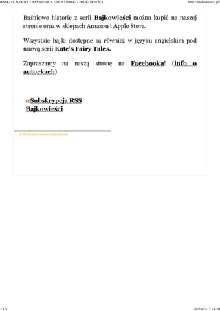 Baśniowe historie z serii Bajkowieści można kupić na naszej
stronie oraz w sklepach Amazon i Apple Store.
Wszystkie bajki dostępne są również w języku angielskim pod
nazwą serii Kate’s Fairy Tales.
Zapraszamy na naszą stronę na Facebooka! (info o
autorkach)
Subskrypcja RSS
Bajkowieści
© Wszystkie prawa zastrzeżone
BAJKI DLA DZIECI BAŚNIE DLA DZIECI BAJKI - BAJKOWIEŚCI ... http://bajkowiesci.pl/
3 z 3 2015-02-15 14:50
 