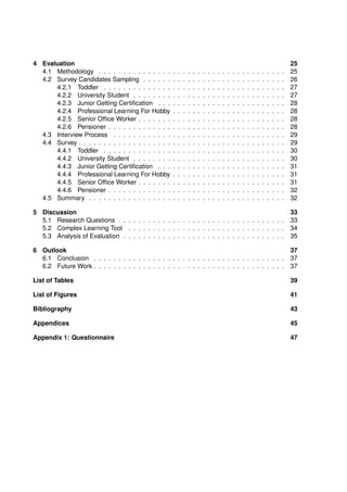 4 Evaluation 25
4.1 Methodology . . . . . . . . . . . . . . . . . . . . . . . . . . . . . . . . . . . . . . 25
4.2 Survey Candidates Sampling . . . . . . . . . . . . . . . . . . . . . . . . . . . . . 26
4.2.1 Toddler . . . . . . . . . . . . . . . . . . . . . . . . . . . . . . . . . . . . . 27
4.2.2 University Student . . . . . . . . . . . . . . . . . . . . . . . . . . . . . . . 27
4.2.3 Junior Getting Certification . . . . . . . . . . . . . . . . . . . . . . . . . . 28
4.2.4 Professional Learning For Hobby . . . . . . . . . . . . . . . . . . . . . . . 28
4.2.5 Senior Office Worker . . . . . . . . . . . . . . . . . . . . . . . . . . . . . . 28
4.2.6 Pensioner . . . . . . . . . . . . . . . . . . . . . . . . . . . . . . . . . . . . 28
4.3 Interview Process . . . . . . . . . . . . . . . . . . . . . . . . . . . . . . . . . . . 29
4.4 Survey . . . . . . . . . . . . . . . . . . . . . . . . . . . . . . . . . . . . . . . . . . 29
4.4.1 Toddler . . . . . . . . . . . . . . . . . . . . . . . . . . . . . . . . . . . . . 30
4.4.2 University Student . . . . . . . . . . . . . . . . . . . . . . . . . . . . . . . 30
4.4.3 Junior Getting Certification . . . . . . . . . . . . . . . . . . . . . . . . . . 31
4.4.4 Professional Learning For Hobby . . . . . . . . . . . . . . . . . . . . . . . 31
4.4.5 Senior Office Worker . . . . . . . . . . . . . . . . . . . . . . . . . . . . . . 31
4.4.6 Pensioner . . . . . . . . . . . . . . . . . . . . . . . . . . . . . . . . . . . . 32
4.5 Summary . . . . . . . . . . . . . . . . . . . . . . . . . . . . . . . . . . . . . . . . 32
5 Discussion 33
5.1 Research Questions . . . . . . . . . . . . . . . . . . . . . . . . . . . . . . . . . . 33
5.2 Complex Learning Tool . . . . . . . . . . . . . . . . . . . . . . . . . . . . . . . . 34
5.3 Analysis of Evaluation . . . . . . . . . . . . . . . . . . . . . . . . . . . . . . . . . 35
6 Outlook 37
6.1 Conclusion . . . . . . . . . . . . . . . . . . . . . . . . . . . . . . . . . . . . . . . 37
6.2 Future Work . . . . . . . . . . . . . . . . . . . . . . . . . . . . . . . . . . . . . . . 37
List of Tables 39
List of Figures 41
Bibliography 43
Appendices 45
Appendix 1: Questionnaire 47
 