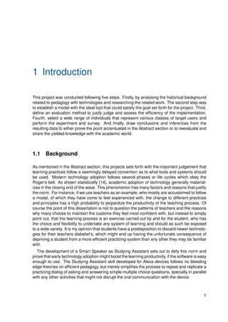 1 Introduction
This project was conducted following five steps. Firstly, by analysing the historical background
related to pedagogy with technologies and researching the related work. The second step was
to establish a model with the ideal tool that could satisfy the goal set forth for the project. Third,
define an evaluation method to justly judge and assess the efficiency of the implementation.
Fourth, select a wide range of individuals that represent various classes of target users and
perform the experiment and survey. And finally, draw conclusions and inferences from the
resulting data to either prove the point accentuated in the Abstract section or to reevaluate and
share the yielded knowledge with the academic world.
1.1 Background
As mentioned in the Abstract section, this projects sets forth with the important judgement that
learning practices follow a seemingly delayed convention as to what tools and systems should
be used. Modern technology adoption follows several phases or life cycles which obey the
Roger’s bell. As shown statistically [14], academic adoption of technology generally material-
izes in the closing end of the wave. This phenomenon has many factors and reasons that justify
the norm. For instance, if we use teachers as an example, who mostly are accustomed to follow
a model, of which they have come to feel experienced with, the change to different practices
and principles has a high probability to jeopardize the productivity of the teaching process. Of
course the point of this dissertation is not to question the patterns of teachers and the reasons
why many choose to maintain the customs they feel most confident with, but instead to simply
point out, that the learning process is an exercise carried out by and for the student, who has
the choice and flexibility to undertake any system of learning and should as such be exposed
to a wide variety. It is my opinion that students have a predisposition to discard newer technolo-
gies for their teachers disbelief’s, which might end up having the unfortunate consequence of
depriving a student from a more efficient practicing system than any other they may be familiar
with.
The development of a Smart Speaker as Studying Assistant sets out to defy this norm and
prove that early technology adoption might boost the learning productivity, if the software is easy
enough to use. The Studying Assistant skill developed for Alexa devices follows no bleeding
edge theories on efficient pedagogy, but merely simplifies the process to repeat and replicate a
practicing dialog of asking and answering simple multiple choice questions, specially in parallel
with any other activities that might not disrupt the oral communication with the device.
1
 