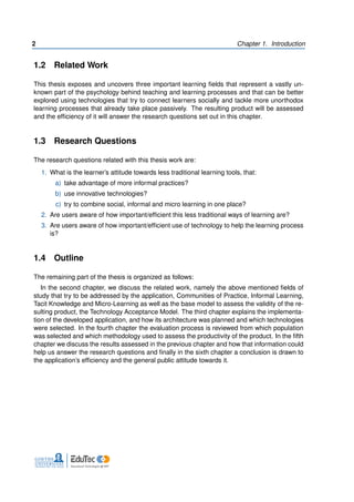 2 Chapter 1. Introduction
1.2 Related Work
This thesis exposes and uncovers three important learning fields that represent a vastly un-
known part of the psychology behind teaching and learning processes and that can be better
explored using technologies that try to connect learners socially and tackle more unorthodox
learning processes that already take place passively. The resulting product will be assessed
and the efficiency of it will answer the research questions set out in this chapter.
1.3 Research Questions
The research questions related with this thesis work are:
1. What is the learner’s attitude towards less traditional learning tools, that:
a) take advantage of more informal practices?
b) use innovative technologies?
c) try to combine social, informal and micro learning in one place?
2. Are users aware of how important/efficient this less traditional ways of learning are?
3. Are users aware of how important/efficient use of technology to help the learning process
is?
1.4 Outline
The remaining part of the thesis is organized as follows:
In the second chapter, we discuss the related work, namely the above mentioned fields of
study that try to be addressed by the application, Communities of Practice, Informal Learning,
Tacit Knowledge and Micro-Learning as well as the base model to assess the validity of the re-
sulting product, the Technology Acceptance Model. The third chapter explains the implementa-
tion of the developed application, and how its architecture was planned and which technologies
were selected. In the fourth chapter the evaluation process is reviewed from which population
was selected and which methodology used to assess the productivity of the product. In the fifth
chapter we discuss the results assessed in the previous chapter and how that information could
help us answer the research questions and finally in the sixth chapter a conclusion is drawn to
the application’s efficiency and the general public attitude towards it.
 