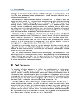 2.3. Tacit Knowledge 5
learning a musical instrument, for instance, are both clearly types of learning where a clear
structuring of the pedagogical process is imperative, but training itself might not be required to
fulfill a professional activity [18].
All other forms of learning can be considered informal learning. As most of us learn our
abilities and skills outside of a curricular model, be those social skills, like how to interact
publicly, motor and physical, like walking, running or eating, etc. As this field denotes most of
learning, there are naturally many different forms to manifest it [23]. The following types differ
mostly in intention and awareness, but all represent a form of informal learning. Auto-didactic
and self-directed learning is an intentional and aware form. Incidental stands for not intentional
but aware learning experience. Socializing can be both unintentional and unaware (at the time
of the learning experience), as a sporadic phenomenon by participation.
The above mentioned three types of informal learning are cloudy concepts, in that social
learning can still be self-directed and intentional. The main point is that informal learning rep-
resents the learners self-definition of the learning process, in theory, practice and experience.
By default informal learning takes part in places outside of the dedicated learning environ-
ments [7], be those physical or not, and usually there is no clear set objective in terms of
learning outcomes and purely happens out of interest and motivation.
Some keywords can be used to describe the main factors that describe an informal learning
experience. It makes use of heuristic methods, it’s generally a more relaxed experience for
learners. In many cases it involves socialization and enculturation, connecting this concept
heavily to Communities of Practice.
As it has proven to effectively develop learners knowledge [7], new methodologies have
been created that fit in the informal learning category, where learners enhance their knowledge
via gamification by playing, and are part of ongoing social events. Informal learning can be
spontaneous and creative and is an important subset of what learning represents that should
be tackled when creating eLearning technologies.
2.3 Tacit Knowledge
The attribution behind the appearance of the term tacit knowledge goes to the Hungarian
philosopher Michael Polanyi, mainly exposed in his book Personal Knowledge in 1958 [9]. As
opposed to explicit knowledge, something that is codifiable in a easy to transfer mechanism, it
can be written down, explained impersonally or new knowledge can be logically deducted, tacit
knowledge also referred to sometimes as implicit knowledge stands for knowledge that can’t be
generated by logical deduction. Tacit knowledge can only be learned by observation, imitation
and practice and it is something that can not be codified or described. [20]
According to Michael Polanyi all knowledge is rooted in tacit knowledge. It is ubiquitous. Ex-
amples of it are language speaking, car driving, bicycle riding, musical instrument playing, facial
recognition (between humans). Tacit knowledge stands for ways of learning and teaching that
are still very much misunderstood, the same way the human brain is. This type of knowledge
generally requires extensive personal contact and regular interactions inside social networks
with a determined context to be effectively transferred. Tacit knowledge can only be captured
when observing and imitating or joining a community of practice [8].
 