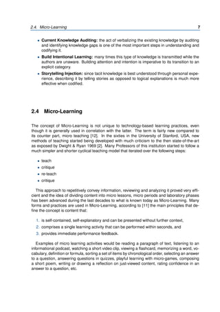 2.4. Micro-Learning 7
• Current Knowledge Auditing: the act of verbalizing the existing knowledge by auditing
and identifying knowledge gaps is one of the most important steps in understanding and
codifying it.
• Build Intentional Learning: many times this type of knowledge is transmitted while the
authors are unaware. Building attention and intention is imperative to its transition to an
explicit category.
• Storytelling Injection: since tacit knowledge is best understood through personal expe-
rience, describing it by telling stories as opposed to logical explanations is much more
effective when codified.
2.4 Micro-Learning
The concept of Micro-Learning is not unique to technology-based learning practices, even
though it is generally used in correlation with the latter. The term is fairly new compared to
its counter part, micro teaching [12]. In the sixties in the University of Stanford, USA, new
methods of teaching started being developed with much criticism to the then state-of-the-art
as exposed by Dwight & Ryan 1969 [2]. Many Professors of this institution started to follow a
much simpler and shorter cyclical teaching model that iterated over the following steps:
• teach
• critique
• re-teach
• critique
This approach to repetitively convey information, reviewing and analyzing it proved very effi-
cient and the idea of dividing content into micro lessons, micro periods and laboratory phases
has been advanced during the last decades to what is known today as Micro-Learning. Many
forms and practices are used in Micro-Learning, according to [11] the main principles that de-
fine the concept is content that:
1. is self-contained, self-explanatory and can be presented without further context,
2. comprises a single learning activity that can be performed within seconds, and
3. provides immediate performance feedback.
Examples of micro learning activities would be reading a paragraph of text, listening to an
informational podcast, watching a short video clip, viewing a flashcard, memorizing a word, vo-
cabulary, definition or formula, sorting a set of items by chronological order, selecting an answer
to a question, answering questions in quizzes, playful learning with micro-games, composing
a short poem, writing or drawing a reflection on just-viewed content, rating confidence in an
answer to a question, etc.
 