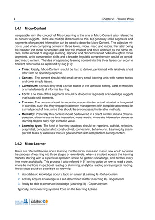 8 Chapter 2. Related Work
2.4.1 Micro-Content
Inseparable from the concept of Micro-Learning is the one of Micro-Content also referred to
as content nuggets. There are multiple dimensions to this, but generally small segments and
fragments of organized information can be used to describe Micro-Content. The adjective mi-
cro is used when comparing content in three levels, micro, meso and macro, the latter being
the broader and more generalized and first the smallest and more compact as the name im-
plies. In the context of language learning, alphabet and phonetics would be best taught in micro
segments, while conversation skills and a broader linguistic comprehension would be consid-
ered macro content. The idea of separating learning content into this three layers can occur in
different dimensions as explained by Hug [12]:
• Time: Ideally, Micro-Content should be fast to deliver, performed with relatively short
effort with no operating expense.
• Content: The content should hold small or very small learning units with narrow topics
and cover simple issues.
• Curriculum: It should only wrap a small subset of the curricular setting, parts of modules
or small elements of informal learning.
• Form: The form of this segments should be divided in fragments or knowledge nuggets
that isolate skill elements.
• Process: The process should be separate, concomitant or actual, situated or integrated
in activities, such that they engage in attention management with complete awareness for
a small period of time, since they should be encompassed in iterative methods.
• Mediality: Preferably this content should be delivered in a direct and fast means of trans-
portation, either in face-to-face interaction, mono-media, where the information objects or
learning objects carry high symbolic value.
• Learning type: The kind of learning practices should be repetitive, activist, reflective,
pragmatist, conceptionalist, constructivist, connectivist, behaviourist. Learning by exam-
ple with tasks or exercises that are goal oriented with real problem-solving content.
2.4.2 Micro-Learner
There are different theories about learning, but the micro, mesa and macro view would separate
the process of learning into three stages or even levels, where a student repeats the learning
process starting with a superficial approach where he gathers knowledge, and iterates every
time more analytically. This process if also referred in [1] on his guide on how to read a book,
where he mentions inspectional reading or skimming, analytical reading and syntopical reading.
These steps could be described as following:
1. absorb basic knowledge about a topic or subject (Learning I) - Behaviourism
2. actively acquire knowledge in a self-determined matter (Learning II) - Cognitivism
3. finally be able to construct knowledge (Learning III) - Constructivism
Typically, micro-learning systems focus on the Learning I phase.
 