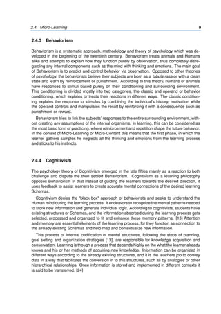 2.4. Micro-Learning 9
2.4.3 Behaviorism
Behaviorism is a systematic approach, methodology and theory of psychology which was de-
veloped in the beginning of the twentieth century. Behaviorism treats animals and Humans
alike and attempts to explain how they function purely by observation, thus completely disre-
garding any internal components such as the mind with thinking and emotions. The main goal
of Behaviorism is to predict and control behavior via observation. Opposed to other theories
of psychology, the behaviorists believe their subjects are born as a tabula rasa or with a clean
state and learn by reinforcement or punishment. According to this theory, humans or animals
have responses to stimuli based purely on their conditioning and surrounding environment.
This conditioning is divided mostly into two categories, the classic and operand or behavior
conditioning, which explains or treats their reactions in different ways. The classic condition-
ing explains the response to stimulus by combining the individual’s history, motivation while
the operand controls and manipulates the result by reinforcing it with a consequence such as
punishment or reward.
Behaviorism tries to link the subjects’ responses to the entire surrounding environment, with-
out creating any assumptions of the internal organisms. In learning, this can be considered as
the most basic form of practicing, where reinforcement and repetition shape the future behavior.
In the context of Micro-Learning or Micro-Content this means that the first phase, in which the
learner gathers samples he neglects all the thinking and emotions from the learning process
and sticks to his instincts.
2.4.4 Cognitivism
The psychology theory of Cognitivism emerged in the late fifties mainly as a reaction to both
challenge and dispute the then settled Behaviorism. Cognitivism as a learning philosophy
opposes Behaviorism in that instead of guiding the learners towards the desired direction, it
uses feedback to assist learners to create accurate mental connections of the desired learning
Schemas.
Cognitivism denies the "black box" approach of behaviorists and seeks to understand the
Human mind during the learning process. It endeavors to recognize the mental patterns needed
to store new information and generate individual logic. According to cognitivists, students have
existing structures or Schemas, and the information absorbed during the learning process gets
selected, processed and organized to fit and enhance these memory patterns. [13] Attention
and memory are essential elements of the learning process, for they function as connection to
the already existing Schemas and help map and contextualize new information.
This process of internal codification of mental structures, following the steps of planning,
goal setting and organization strategies [13], are responsible for knowledge acquisition and
conservation. Learning is though a process that depends highly on the what the learner already
knows and his or her methods of acquiring new knowledge. Information can be organized in
different ways according to the already existing structures, and it is the teachers job to convey
data in a way that facilitates the conversion in to this structures, such as by analogies or other
hierarchical relationships. Once information is stored and implemented in different contexts it
is said to be transferred. [24]
 