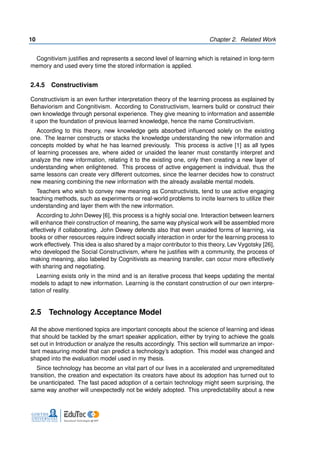 10 Chapter 2. Related Work
Cognitivism justifies and represents a second level of learning which is retained in long-term
memory and used every time the stored information is applied.
2.4.5 Constructivism
Constructivism is an even further interpretation theory of the learning process as explained by
Behaviorism and Congnitivism. According to Constructivism, learners build or construct their
own knowledge through personal experience. They give meaning to information and assemble
it upon the foundation of previous learned knowledge, hence the name Constructivism.
According to this theory, new knowledge gets absorbed influenced solely on the existing
one. The learner constructs or stacks the knowledge understanding the new information and
concepts molded by what he has learned previously. This process is active [1] as all types
of learning processes are, where aided or unaided the leaner must constantly interpret and
analyze the new information, relating it to the existing one, only then creating a new layer of
understanding when enlightened. This process of active engagement is individual, thus the
same lessons can create very different outcomes, since the learner decides how to construct
new meaning combining the new information with the already available mental models.
Teachers who wish to convey new meaning as Constructivists, tend to use active engaging
teaching methods, such as experiments or real-world problems to incite learners to utilize their
understanding and layer them with the new information.
According to John Dewey [6], this process is a highly social one. Interaction between learners
will enhance their construction of meaning, the same way physical work will be assembled more
effectively if collaborating. John Dewey defends also that even unaided forms of learning, via
books or other resources require indirect socially interaction in order for the learning process to
work effectively. This idea is also shared by a major contributor to this theory, Lev Vygotsky [26],
who developed the Social Constructivism, where he justifies with a community, the process of
making meaning, also labeled by Cognitivists as meaning transfer, can occur more effectively
with sharing and negotiating.
Learning exists only in the mind and is an iterative process that keeps updating the mental
models to adapt to new information. Learning is the constant construction of our own interpre-
tation of reality.
2.5 Technology Acceptance Model
All the above mentioned topics are important concepts about the science of learning and ideas
that should be tackled by the smart speaker application, either by trying to achieve the goals
set out in Introduction or analyze the results accordingly. This section will summarize an impor-
tant measuring model that can predict a technology’s adoption. This model was changed and
shaped into the evaluation model used in my thesis.
Since technology has become an vital part of our lives in a accelerated and unpremeditated
transition, the creation and expectation its creators have about its adoption has turned out to
be unanticipated. The fast paced adoption of a certain technology might seem surprising, the
same way another will unexpectedly not be widely adopted. This unpredictability about a new
 