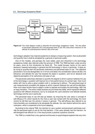 2.5. Technology Acceptance Model 11
Figure 2.2: The initial diagram model to describe the technology acceptance model. The two pillars
of perceived usefulness (PU) and perceived ease of use (PE) have direct influence on the
attitude (A) and behavioral intention (BI) of the user.
technology’s adoption has inspired academics to design a measuring system, that could predict
and quantify how it shall be accepted by a general or particular public.
One of this models, and perhaps the most widely used and influential is the technology
acceptance model, also referred under the acronym of TAM. The TAM has been under scrutiny
for years, since its first introduction by Davis [3]. The model focuses mainly on the user’s
behaviour towards technology in general and the technology in focus in particular. It does so,
by trying to quantify both the perceived usefulness and perceived ease of use. The adjective
perceived is not to be disregarded, for it mirrors and takes into consideration above all else, the
behaviour and attitude the user has towards the object in question, and not an absolute and
objective perception of its usefulness and ease of use.
The perceived usefulness attempts to quantify the degree to which a person believes the use
of the technology in question will improve his or hers performance of a certain task. How much
better will it be to solve a given problem with it, comparing to without. The perceived ease of
use measurements considers the degree to which a person believes the use will be effortless.
How much does he/she have to adapt in order to operate and employ the technology. Will it be
an easy transition. The entire model revolves around these two fields, which represent different
questions with different directions, but try to evaluate the user’s behavior and attitude towards
technology and the one in particular.
The perceived ease of use will also go deeper, by enquiring the user about a concept of
self-efficacy [17], which stands for the more a user has contact with the technology, the more
control he will feel over the activity it covers in general. This self-efficacy also referred to as
instrumentality are considered to be alongside the attitude, the main factors behind the user’s
motivation, which is essential to the future adopting.
According to the original TAM, the intention to use a system and perceived usefulness over-
ride the perceived ease of use for the final decision. If the users already has the intention, he
will disregard how difficult it is, if the result proves a positive a positive outcome.
The TAM is a model that is very general and focuses on psychological aspects that vary from
 