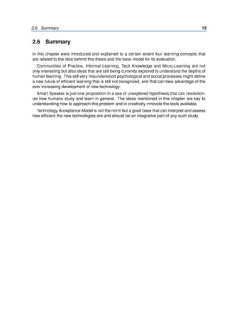 2.6. Summary 13
2.6 Summary
In this chapter were introduced and explained to a certain extent four learning concepts that
are related to the idea behind this thesis and the base model for its evaluation.
Communities of Practice, Informal Learning, Tacit Knowledge and Micro-Learning are not
only interesting but also ideas that are still being currently explored to understand the depths of
human learning. This still very misunderstood psychological and social processes might define
a new future of efficient learning that is still not recognized, and that can take advantage of the
ever increasing development of new technology.
Smart Speaker is just one proposition in a sea of unexplored hypothesis that can revolution-
ize how humans study and learn in general. The ideas mentioned in this chapter are key to
understanding how to approach this problem and in creatively innovate the tools available.
Technology Acceptance Model is not the norm but a good base that can interpret and assess
how efficient the new technologies are and should be an integrative part of any such study.
 