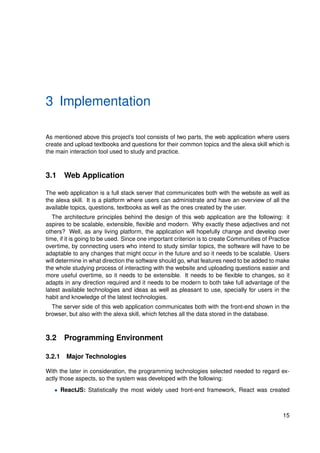 3 Implementation
As mentioned above this project’s tool consists of two parts, the web application where users
create and upload textbooks and questions for their common topics and the alexa skill which is
the main interaction tool used to study and practice.
3.1 Web Application
The web application is a full stack server that communicates both with the website as well as
the alexa skill. It is a platform where users can administrate and have an overview of all the
available topics, questions, textbooks as well as the ones created by the user.
The architecture principles behind the design of this web application are the following: it
aspires to be scalable, extensible, flexible and modern. Why exactly these adjectives and not
others? Well, as any living platform, the application will hopefully change and develop over
time, if it is going to be used. Since one important criterion is to create Communities of Practice
overtime, by connecting users who intend to study similar topics, the software will have to be
adaptable to any changes that might occur in the future and so it needs to be scalable. Users
will determine in what direction the software should go, what features need to be added to make
the whole studying process of interacting with the website and uploading questions easier and
more useful overtime, so it needs to be extensible. It needs to be flexible to changes, so it
adapts in any direction required and it needs to be modern to both take full advantage of the
latest available technologies and ideas as well as pleasant to use, specially for users in the
habit and knowledge of the latest technologies.
The server side of this web application communicates both with the front-end shown in the
browser, but also with the alexa skill, which fetches all the data stored in the database.
3.2 Programming Environment
3.2.1 Major Technologies
With the later in consideration, the programming technologies selected needed to regard ex-
actly those aspects, so the system was developed with the following:
• ReactJS: Statistically the most widely used front-end framework, React was created
15
 