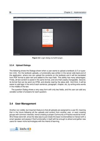 18 Chapter 3. Implementation
Figure 3.2: Login dialog via Auth0 plugin.
3.3.4 Upload Dialogs
The following shows the Dialogs shown when a user wants to upload a textbook (3.7) or ques-
tion (3.6). For the textbook uploads, a functionality was written in the server side back-end of
the application, where one can upload the contents on the textbook and it will be translated
from PDF format to plain text and added to the input field. This ability has many advantages.
Firstly, all text content is saved in the same format, and one that’s easily changeable. Second,
its format that can be send via HTML and directly read by the alexa skill. And third, it will be
easier to add tags in the end of each sentence, paragraph, chapter, etc, by writing extra words
in the middle of the text.
The question Dialog shows a very easy form with only two fields, and the user can add any
variable number of answers for each question.
3.4 User Management
Another non visible, but important feature is that all uploads are assigned to a user ID, meaning
that in the future following all the uploads and content from another user, or even creating
groups with common interests, hence creating a proper Community of Practice would be trivial.
All of these were left, since the idea was to just create the basic functionalities to interact with a
smart speaker and assess if that functionality in itself with be enough to attract and gather new
users for newer niche technologies with the intend of learning.
 