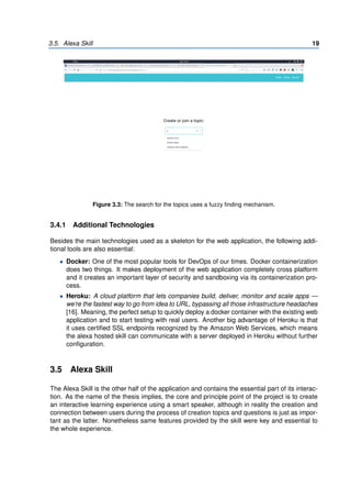 3.5. Alexa Skill 19
Figure 3.3: The search for the topics uses a fuzzy finding mechanism.
3.4.1 Additional Technologies
Besides the main technologies used as a skeleton for the web application, the following addi-
tional tools are also essential:
• Docker: One of the most popular tools for DevOps of our times. Docker containerization
does two things. It makes deployment of the web application completely cross platform
and it creates an important layer of security and sandboxing via its containerization pro-
cess.
• Heroku: A cloud platform that lets companies build, deliver, monitor and scale apps —
we’re the fastest way to go from idea to URL, bypassing all those infrastructure headaches
[16]. Meaning, the perfect setup to quickly deploy a docker container with the existing web
application and to start testing with real users. Another big advantage of Heroku is that
it uses certified SSL endpoints recognized by the Amazon Web Services, which means
the alexa hosted skill can communicate with a server deployed in Heroku without further
configuration.
3.5 Alexa Skill
The Alexa Skill is the other half of the application and contains the essential part of its interac-
tion. As the name of the thesis implies, the core and principle point of the project is to create
an interactive learning experience using a smart speaker, although in reality the creation and
connection between users during the process of creation topics and questions is just as impor-
tant as the latter. Nonetheless same features provided by the skill were key and essential to
the whole experience.
 