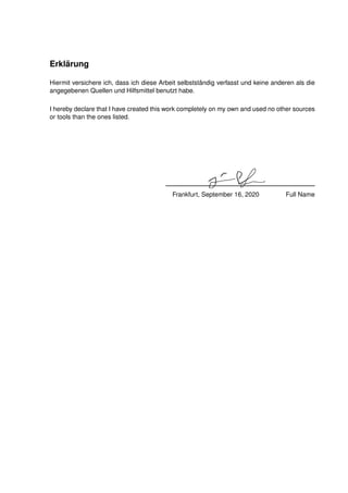 Erklärung
Hiermit versichere ich, dass ich diese Arbeit selbstständig verfasst und keine anderen als die
angegebenen Quellen und Hilfsmittel benutzt habe.
I hereby declare that I have created this work completely on my own and used no other sources
or tools than the ones listed.
Frankfurt, September 16, 2020 Full Name
 