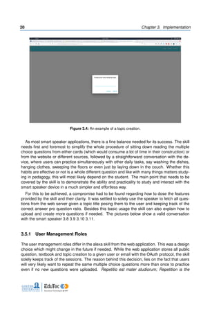 20 Chapter 3. Implementation
Figure 3.4: An example of a topic creation.
As most smart speaker applications, there is a fine balance needed for its success. The skill
needs first and foremost to simplify the whole procedure of sitting down reading the multiple
choice questions from either cards (which would consume a lot of time in their construction) or
from the website or different sources, followed by a straightforward conversation with the de-
vice, where users can practice simultaneously with other daily tasks, say washing the dishes,
hanging clothes, sweeping the floors or even just by laying down in the couch. Whether this
habits are effective or not is a whole different question and like with many things matters study-
ing in pedagogy, this will most likely depend on the student. The main point that needs to be
covered by the skill is to demonstrate the ability and practicality to study and interact with the
smart speaker device in a much simpler and effortless way.
For this to be achieved, a compromise had to be found regarding how to dose the features
provided by the skill and their clarity. It was settled to solely use the speaker to fetch all ques-
tions from the web server given a topic title posing them to the user and keeping track of the
correct answer pro question ratio. Besides this basic usage the skill can also explain how to
upload and create more questions if needed. The pictures below show a valid conversation
with the smart speaker 3.8 3.9 3.10 3.11.
3.5.1 User Management Roles
The user management roles differ in the alexa skill from the web application. This was a design
choice which might change in the future if needed. While the web application stores all public
question, textbook and topic creation to a given user or email with the OAuth protocol, the skill
solely keeps track of the sessions. The reason behind this decision, lies on the fact that users
will very likely want to repeat the same multiple choice questions more than once to practice
even if no new questions were uploaded. Repetitio est mater studiorum; Repetition is the
 