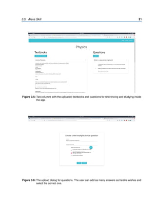 3.5. Alexa Skill 21
Figure 3.5: Two columns with the uploaded textbooks and questions for referencing and studying inside
the app.
Figure 3.6: The upload dialog for questions. The user can add as many answers as he/she wishes and
select the correct one.
 