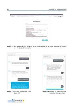 22 Chapter 3. Implementation
Figure 3.7: The upload dialog for textbooks. It can convert a large pdf file to text which can be marked
and manipulated more easily.
Figure 3.8: Starting conversation with
alexa skill.
Figure 3.9: Example of interaction after
request to study given topic.
 