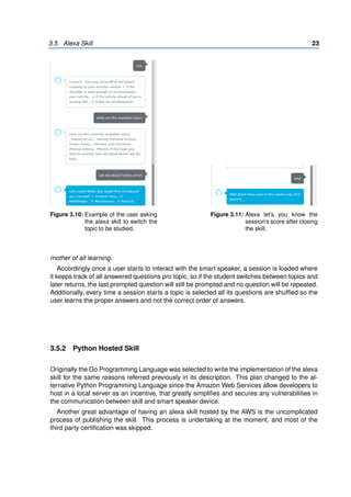 3.5. Alexa Skill 23
Figure 3.10: Example of the user asking
the alexa skill to switch the
topic to be studied.
Figure 3.11: Alexa let’s you know the
session’s score after closing
the skill.
mother of all learning.
Accordingly once a user starts to interact with the smart speaker, a session is loaded where
it keeps track of all answered questions pro topic, so if the student switches between topics and
later returns, the last prompted question will still be prompted and no question will be repeated.
Additionally, every time a session starts a topic is selected all its questions are shuffled so the
user learns the proper answers and not the correct order of answers.
3.5.2 Python Hosted Skill
Originally the Go Programming Language was selected to write the implementation of the alexa
skill for the same reasons referred previously in its description. This plan changed to the al-
ternative Python Programming Language since the Amazon Web Services allow developers to
host in a local server as an incentive, that greatly simplifies and secures any vulnerabilities in
the communication between skill and smart speaker device.
Another great advantage of having an alexa skill hosted by the AWS is the uncomplicated
process of publishing the skill. This process is undertaking at the moment, and most of the
third party certification was skipped.
 