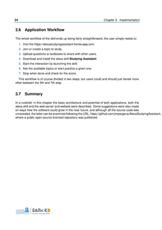 24 Chapter 3. Implementation
3.6 Application Workflow
The whole workflow of the skill ends up being fairly straightforward, the user simply needs to:
1. Visit the https://alexastudyingassistant.herokuapp.com.
2. Join or create a topic to study.
3. Upload questions or textbooks to share with other users.
4. Download and install the alexa skill Studying Assistant
5. Start the interaction by launching the skill.
6. Ask the available topics or start practice a given one.
7. Stop when done and check for the score.
This workflow is of course divided in two steps, but users could and should just iterate more
often between the 5th and 7th step.
3.7 Summary
In a nutshell, in this chapter the basic architecture and potential of both applications, both the
alexa skill and the web server and website were described. Some suggestions were also made
on ways how the software could grow in the near future, and although all the source code was
unrevealed, the latter can be examined following the URL, https://github.com/jmpargana/AlexaStudyingAssistant,
where a public open-source licensed repository was published.
 