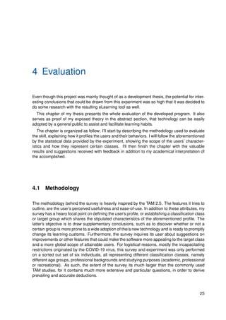 4 Evaluation
Even though this project was mainly thought of as a development thesis, the potential for inter-
esting conclusions that could be drawn from this experiment was so high that it was decided to
do some research with the resulting eLearning tool as well.
This chapter of my thesis presents the whole evaluation of the developed program. It also
serves as proof of my exposed theory in the abstract section, that technology can be easily
adopted by a general public to assist and facilitate learning habits.
The chapter is organized as follow: I’ll start by describing the methodology used to evaluate
the skill, explaining how it profiles the users and their behaviors. I will follow the aforementioned
by the statistical data provided by the experiment, showing the scope of the users’ character-
istics and how they represent certain classes. I’ll then finish the chapter with the valuable
results and suggestions received with feedback in addition to my academical interpretation of
the accomplished.
4.1 Methodology
The methodology behind the survey is heavily inspired by the TAM 2.5. The features it tries to
outline, are the user’s perceived usefulness and ease-of-use. In addition to these attributes, my
survey has a heavy focal point on defining the user’s profile, or establishing a classification class
or target group which shares the stipulated characteristics of the aforementioned profile. The
latter’s objective is to draw supplementary conclusions, such as to discover whether or not a
certain group is more prone to a wide adoption of the/a new technology and is ready to promptly
change its learning customs. Furthermore, the survey inquires its user about suggestions on
improvements or other features that could make the software more appealing to the target class
and a more global scope of attainable users. For logistical reasons, mostly the incapacitating
restrictions originated by the COVID-19 virus, this survey and experiment was only performed
on a sorted out set of six individuals, all representing different classification classes, namely
different age groups, professional backgrounds and studying purposes (academic, professional
or recreational). As such, the extent of the survey its much larger than the commonly used
TAM studies, for it contains much more extensive and particular questions, in order to derive
prevailing and accurate deductions.
25
 