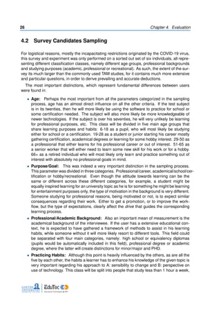 26 Chapter 4. Evaluation
4.2 Survey Candidates Sampling
For logistical reasons, mostly the incapacitating restrictions originated by the COVID-19 virus,
this survey and experiment was only performed on a sorted out set of six individuals, all repre-
senting different classification classes, namely different age groups, professional backgrounds
and studying purposes (academic, professional or recreational). As such, the extent of the sur-
vey its much larger than the commonly used TAM studies, for it contains much more extensive
and particular questions, in order to derive prevailing and accurate deductions.
The most important distinctions, which represent fundamental differences between users
were found in:
• Age: Perhaps the most important from all the parameters categorized in the sampling
process, age has an almost direct influence on all the other criteria. If the test subject
is in its twenties, then he will more likely be using the software to practice for school or
some certification needed. The subject will also more likely be more knowledgeable of
newer technologies. If the subject is over his seventies, he will very unlikely be learning
for professional purposes, etc. This class will be divided in five main age groups that
share learning purposes and habits: 6-18 as a pupil, who will most likely be studying
either for school or a certification. 19-28 as a student or junior starting his career mostly
gathering certification, academical degrees or learning for some hobby interest. 29-50 as
a professional that either learns for his professional career or out of interest. 51-65 as
a senior worker that will either need to learn some new skill for his work or for a hobby.
66+ as a retired individual who will most likely only learn and practice something out of
interest with absolutely no professional goals in mind.
• Purpose/Goal: This was indeed a very important distinction in the sampling process.
This parameter was divided in three categories. Professional/career, academical/school/cer-
tification or hobby/recreational. Even though the attitude towards learning can be the
same or different across these different categories, for example, a student might be
equally inspired learning for an university topic as he is for something he might be learning
for entertainment purposes only, the type of motivation in the background is very different.
Someone studying for professional reasons, being motivated or not, is to expect similar
consequences regarding their work. Either to get a promotion, or to improve the work-
flow, but the type of expectations, clearly affect the drive that guides the corresponding
learning process.
• Professional/Academic Background: Also an important mean of measurement is the
academical background of the interviewee. If the user has a extensive educational con-
text, he is expected to have gathered a framework of methods to assist in his learning
habits, while someone without it will more likely resort to different tools. This field could
be separated with four main categories, namely: high school or equivalency diplomas
(pupils would be automatically included in this field), professional degree or academic
degree, where the latter will create distinctions for minor/major and PHD.
• Practicing Habits: Although this point is heavily influenced by the others, as are all the
five by each other, the habits a learner has to enhance his knowledge of the given topic is
very important regarding his approach to A: sensibility to change and B: perspective on
use of technology. This class will be split into people that study less than 1 hour a week,
 